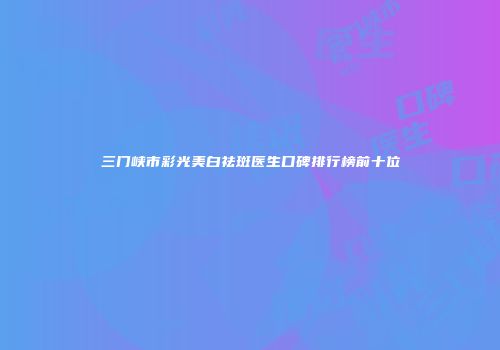 三门峡市彩光美白祛斑医生口碑排行榜前十位