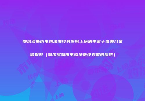 鄂尔多斯市电灼法洗纹身医院上榜清单前十位哪几家做得好（鄂尔多斯市电灼法洗纹身整形医院）