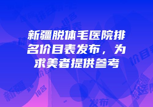 新疆脱体毛医院排名价目表发布，为求美者提供参考