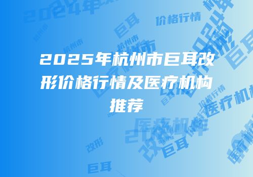 2025年杭州市巨耳改形价格行情及医疗机构推荐