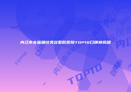 内江市去嘴角纹美容整形医院TOP10口碑榜揭晓