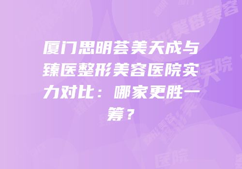 厦门思明荟美天成与臻医整形美容医院实力对比：哪家更胜一筹？
