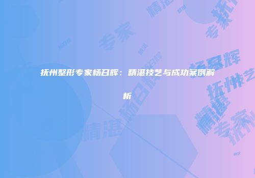 抚州整形专家杨召辉：精湛技艺与成功案例解析