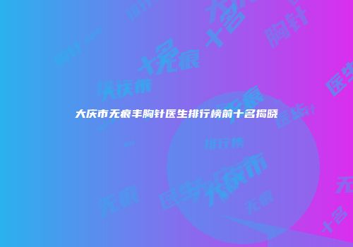 大庆市无痕丰胸针医生排行榜前十名揭晓