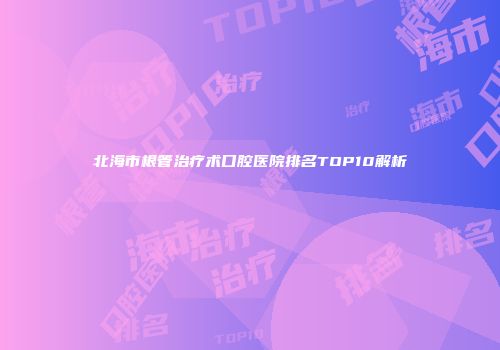 北海市根管治疗术口腔医院排名TOP10解析