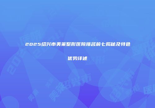 2025绍兴市美莱整形医院排名前七揭秘及特色优势详述