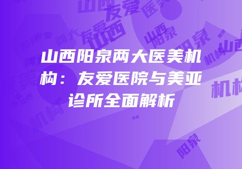 山西阳泉两大医美机构：友爱医院与美亚诊所全面解析