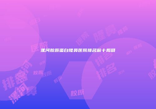 漯河胶原蛋白隆鼻医院排名前十揭晓