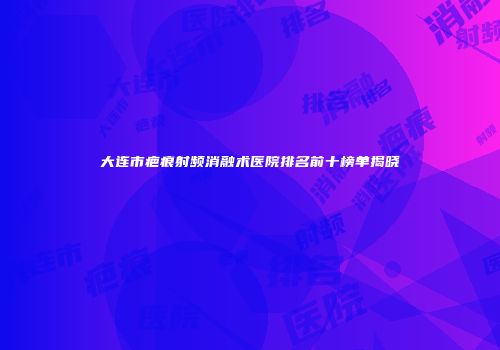 大连市疤痕射频消融术医院排名前十榜单揭晓