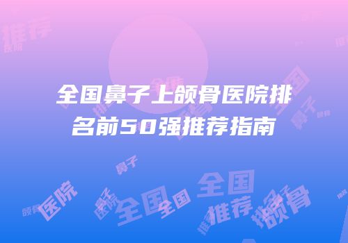 全国鼻子上颌骨医院排名前50强推荐指南