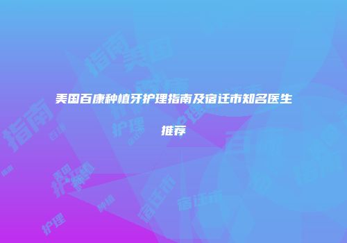 美国百康种植牙护理指南及宿迁市知名医生推荐