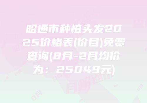 昭通市种植头发2025价格表(价目)免费查询(8月-2月均价为：25049元)