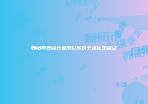朝阳市去除牙菌斑口碑榜十强医生盘点