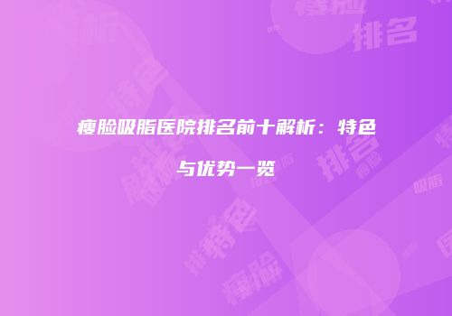 瘦脸吸脂医院排名前十解析：特色与优势一览