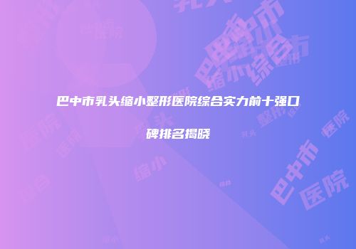 巴中市乳头缩小整形医院综合实力前十强口碑排名揭晓