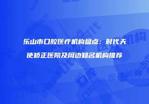乐山市口腔医疗机构盘点：时代天使矫正医院及周边知名机构推荐