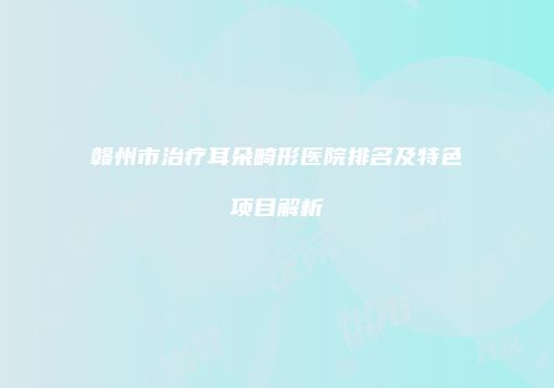 赣州市治疗耳朵畸形医院排名及特色项目解析