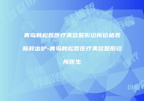 青岛韩松哲医疗美容整形诊所价格表新鲜出炉-青岛韩松哲医疗美容整形诊所医生