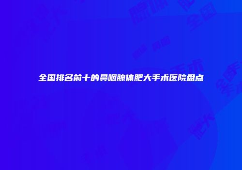 全国排名前十的鼻咽腺体肥大手术医院盘点