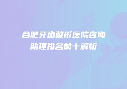 合肥牙齿整形医院咨询助理排名前十解析