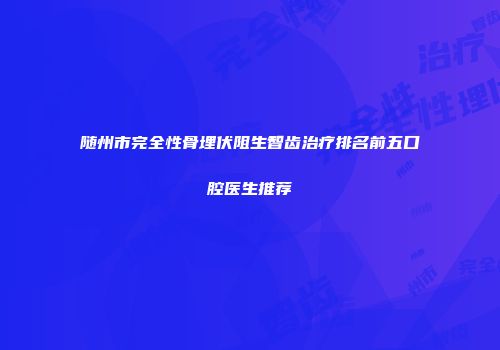 随州市完全性骨埋伏阻生智齿治疗排名前五口腔医生推荐