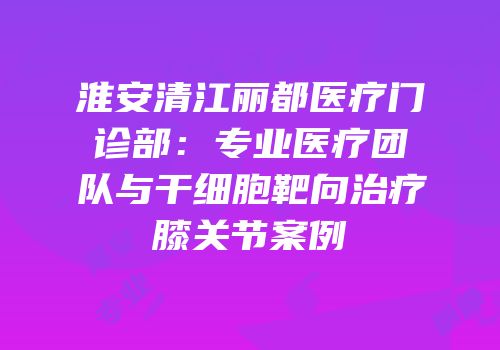 淮安清江丽都医疗门诊部：专业医疗团队与干细胞靶向治疗膝关节案例