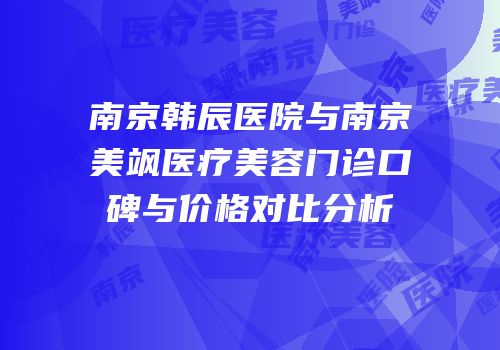 南京韩辰医院与南京美飒医疗美容门诊口碑与价格对比分析