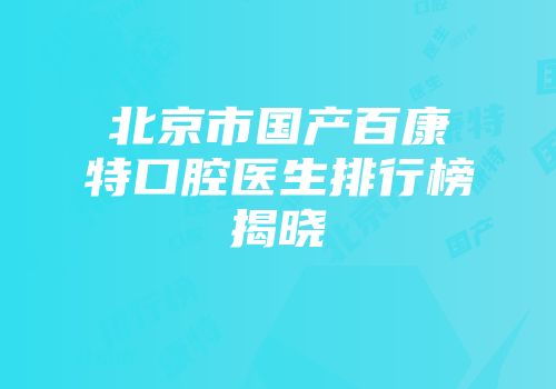 北京市国产百康特口腔医生排行榜揭晓