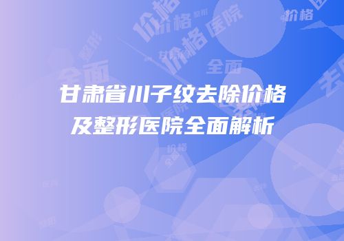 甘肃省川子纹去除价格及整形医院全面解析