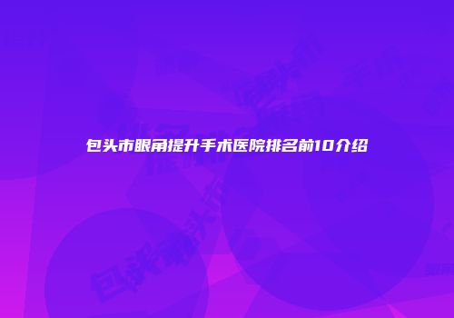 包头市眼角提升手术医院排名前10介绍