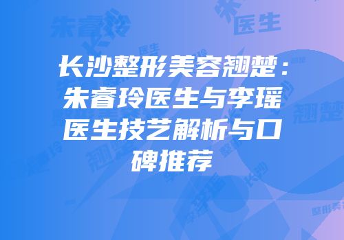 长沙整形美容翘楚：朱睿玲医生与李瑶医生技艺解析与口碑推荐