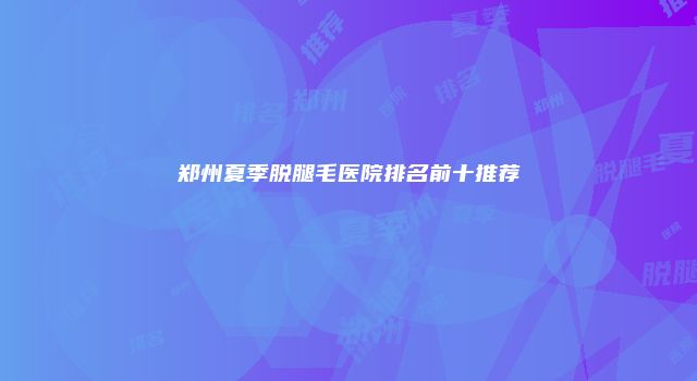 郑州夏季脱腿毛医院排名前十推荐