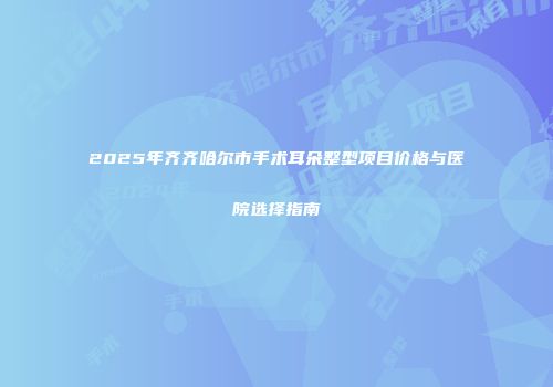 2025年齐齐哈尔市手术耳朵整型项目价格与医院选择指南