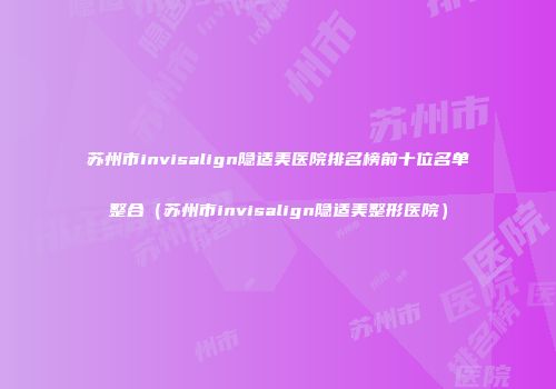 苏州市invisalign隐适美医院排名榜前十位名单整合（苏州市invisalign隐适美整形医院）
