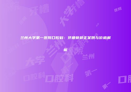 兰州大学第一医院口腔科：牙槽骨矫正案例与价格解析