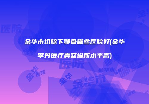 金华市切除下颚骨哪些医院好(金华李丹医疗美容诊所水平高)