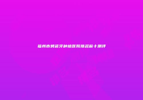 福州市烤瓷牙种植医院排名前十测评