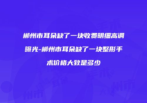 郴州市耳朵缺了一块收费明细高调曝光-郴州市耳朵缺了一块整形手术价格大致是多少
