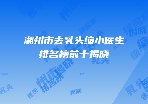 湖州市去乳头缩小医生排名榜前十揭晓