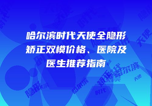 哈尔滨时代天使全隐形矫正双模价格、医院及医生推荐指南