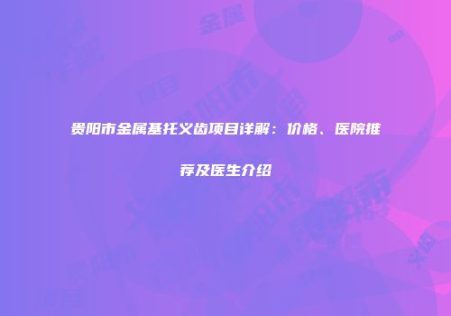 贵阳市金属基托义齿项目详解：价格、医院推荐及医生介绍