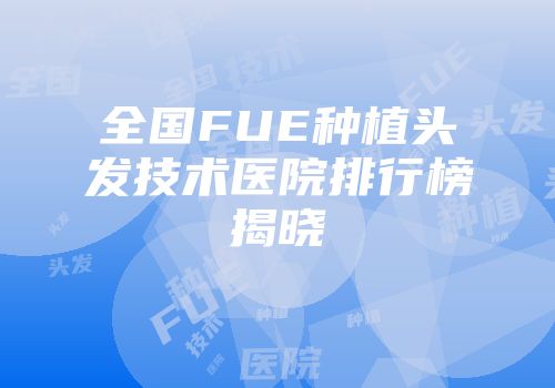 全国FUE种植头发技术医院排行榜揭晓