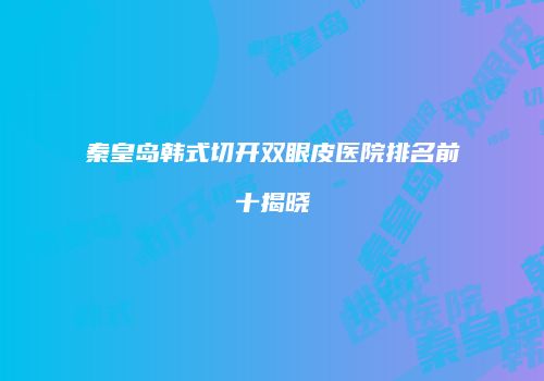 秦皇岛韩式切开双眼皮医院排名前十揭晓