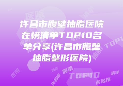 许昌市腹壁抽脂医院在榜清单TOP10名单分享(许昌市腹壁抽脂整形医院)