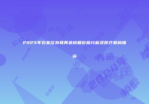 2025年石家庄外耳再造修复价格分析及医疗机构推荐