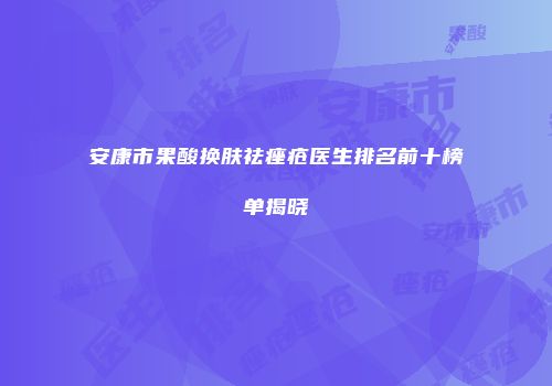 安康市果酸换肤祛痤疮医生排名前十榜单揭晓