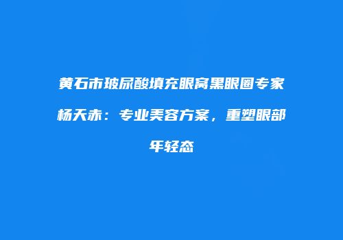 黄石市玻尿酸填充眼窝黑眼圈专家杨天赤：专业美容方案，重塑眼部年轻态