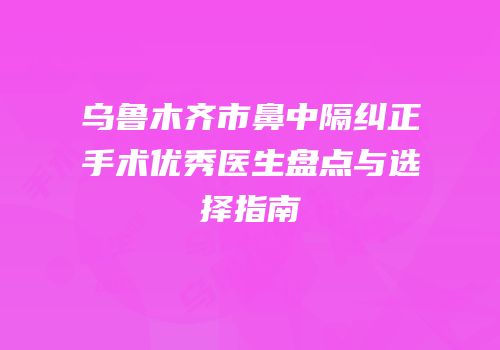 乌鲁木齐市鼻中隔纠正手术优秀医生盘点与选择指南