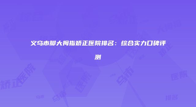 义乌市脚大拇指矫正医院排名：综合实力口碑评测