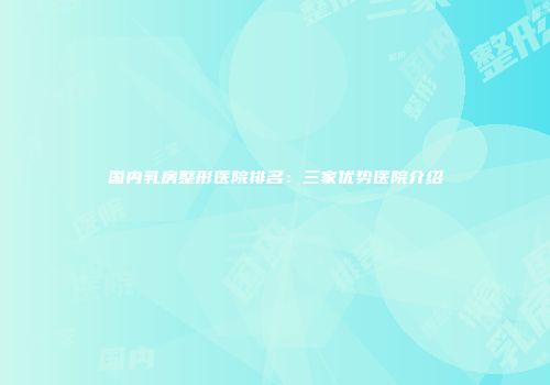 国内乳房整形医院排名：三家优势医院介绍